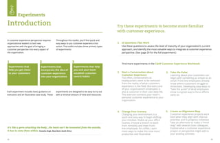22 23
A customer experience perspective requires
organizational leaders to test new
approaches with the goal of bringing a
customer perspective into every aspect of
the organization.
Throughout this toolkit, you'll find quick and
easy ways to put customer experience into
action. The toolkit includes three primary types
of experiments:
Each experiment includes basic guidance on
execution and an illustrative case study. These
experiments are designed to be easy to try out
with a minimal amount of time and resources.
Experiments that
help you get closer
to your customers
It’s like a germ attacking the body...the bank can’t be innovated from the outside,
it has to come from within. Aveesha Singh, Absa Bank, South Africa
Experiments that
incorporate the idea of
customer experience
into your organization
Experiments that help
you and your team
establish customer-
centric habits
1 2 3
Experiments
Introduction
Find more experiments in the CGAP Customer Experience Workbook:
1.	 10 Questions That Work
Use these questions to assess the level of maturity of your organization’s current
approach, and identify the most valuable ways to integrate a customer experience
perspective. (See page 24 for the full experiment.)
2.	 Start a Conversation about
Customer Experience
Too often, conversations at
headquarters seem to be removed
from the reality of what customers
experience in the field. But every one
of your organization’s employees is
also a customer in their own daily life.
This exercise connects your team's
personal customer experience to your
organization.
Try these experiments to become more familiar
with customer experience.
3.	 Take the Pulse 			
Learning about your customers can
begin with something as simple as an
email. Front-line employees already
know where customers struggle or
thrive best. Developing easy ways to
“take the pulse” of what employees
know is a great way to focus efforts
early on.
4.	 Change Your Scenery 	 	
Changing your environment is a
quick and easy way to begin shifting
your mindset. Shake up your office
routine. Choose a branch to work
from remotely and meet front-
line employees for coffee. Learn
more ways to make this time more
productive and illustrative.
5.	 Create an Alignment Map 	 	
Customer experience projects work
best when they align with internal
priorities and in-progress initiatives.
Take an afternoon to make a “mind
map” with several close colleagues.
Explore what a customer experience
project or perspective might add to
your existing activities.
 