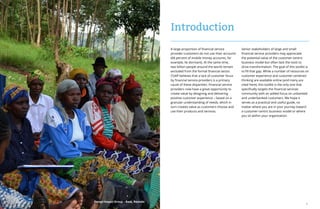 2 3
A large proportion of financial service
provider customers do not use their accounts
(68 percent of mobile money accounts, for
example, lie dormant). At the same time,
two billion people around the world remain
excluded from the formal financial sector.
CGAP believes that a lack of customer focus
by financial service providers is a primary
cause of these disparities. Financial service
providers now have a great opportunity to
create value by designing and delivering
positive customer experience – based on a
granular understanding of needs, which in
turn creates value as customers choose and
use their products and services.
Introduction
Senior stakeholders of large and small
financial service providers may appreciate
the potential value of the customer-centric
business model but often lack the tools to
drive transformation. The goal of this toolkit is
to fill that gap. While a number of resources on
customer experience and customer-centered
thinking are available online (and many are
cited here), this toolkit is the only one that
specifically targets the financial services
community with an added focus on unbanked
and underbanked customers. We hope it
serves as a practical and useful guide, no
matter where you are in your journey toward
a customer-centric business model or where
you sit within your organization.
Design Impact Group – Base, Rwanda
 