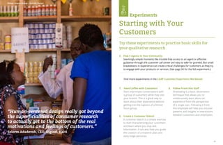 54 55
“Human-centered design really got beyond
the superficialities of consumer research
to actually get to the bottom of the real
motivations and feelings of customers.”
Selorm Adadevoh, CEO, Digicel, Haiti
Design Impact Group – Nairobi, Kenya
7. Have Coffee with Customers
Start impromptu conversations with
a group of customers while they visit
your branch. This is a great way to
learn about their experience without
getting into the logistics of a formal
focus group.
8.	 Follow Front-line Staff	
Shadowing is a basic observation
technique that allows you to
unobtrusively learn about an
experience from the perspective
of a single user. Following a front-
line employee will help you uncover
patterns and insights in interactions
between customers and employees.
9.	 Create a Customer Sketch
	 A customer sketch is a simple exercise
to start characterizing your customers
and learn where you may lack
information. It can also help you guide
the creation of a research plan and
early-stage personas.
Find more experiments in the CGAP Customer Experience Workbook:
Try these experiments to practice basic skills for
your qualitative research
Experiments
Starting with Your
Customers
6. Find 3 Agents in Your Community
Seemingly simple moments like trouble-free access to an agent or effective
guidance through the customer call center are easy to take for granted. But small
breakdowns in experience can create critical challenges for customers as they try
to engage with your products or services. (See page 56 for the full experiment.)
 