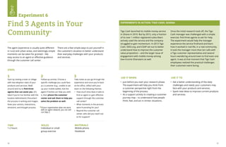 56 57
STEPS
TIME ROLES MATERIALS
The agent experience is usually quite different
in rural and urban areas, and seemingly simple
moments can be taken for granted – like
easy access to an agent or effective guidance
through the customer call center.
There are a few simple ways to put yourself in
the customer’s situation to better understand
their everyday challenges with your products
and services.
*
Start by visiting a town or village
with low adoption rates of your
products and services. Walk
around and try to find three
agents that can assist you. (It’s
ideal if you’re not familiar with the
location beforehand.) Document
the process in writing and images.
Note your actions, interactions,
emotions, and thought process.
Follow-up activity: Choose a
specific challenge you could face
as a customer (e.g., unable to set
up your mobile wallet). Ask the
agent if he/she can help you with
it, then phone the customer
center and ask them to help you
solve the problem as well.
If your organization does not work
with an agent network, you can still
run Step 2.
Take notes as you go through the
experience and once you’re back
at the office, reflect with your
team on the following themes:
•	 How much time does it take to
find an agent or gain effective
support through the customer
call center?
•	 What moments in the process
were frustrating for you?
•	 Beyond the customer call
center, who did you reach out
to for support?
1-2 hours			
	
Individual or small
group exercise
Mobile phone
Notebook
1 2 3
Experiment 6
Find 3 Agents in Your
Community*
EXPERIMENTS IN ACTION: TIGO CASH, GHANA
USE IT WHEN USE IT TO
•	 Just before you start your research phase.
The experiment will help you think from
a customer perspective right from the
beginning of the process.
•	 As a support activity to creating a customer
journey map – to understand how people
think, feel, and act in similar situations.
•	 Get a better understanding of the daily
challenges and needs your customers may
face with your products and services.
•	 Spark new ideas to improve current products
and services.
Tigo Cash launched its mobile money service
in Ghana in 2010. But by 2012, only a fraction
of its over 1 million registered subscribers
actively used the service and the company
struggled to gain momentum. In 2013 Tigo
Cash, IDEO.org, and CGAP set out to better
understand how to improve the customer
value proposition – and the larger issue of
engagement with mobile money among
low-income Ghanaians as well.
Once the initial research took off, the Tigo
Cash manager was challenged with a simple
exercise: find three agents to ask for help.
The experiment would help the manager
experience the service firsthand and learn
how it worked in real life, in a real community.
It took the manager more than ten calls with
a Tigo customer representative and several
hours wandering around town to find even one
agent. It was at that moment that Tigo Cash
employees realized the practical challenges
their customers were facing.
 