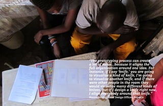 102 103
Continuum – Nairobi, Kenya
“The prototyping process can create
a lot of value...because it aligns the
full organization around one idea. For
instance, if I say ‘knife,’ you are going
to visualize a kind of knife, I’m going
to visualize another knife, and if there
were other people in the room they
would visualize many different kinds of
knives. But if I design a knife right now,
I align everybody around that knife.”
Mauro Porcini, Chief Design Officer, PepsiCo
 