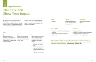 112 113
Experiment 16
Make a Video,
Show Your Impact
We often get lost in numbers and charts,
thinking this is the best way to showcase
results. But while data is important, sharing
stories of people is another powerful way to
leave an impression and resonate with your
audience. In fact, you’ve probably already
shared a moment of realization (when the
impact of your work dawned on you) with a
customer or your team.
STEPS
Brainstorm and recall
moments of realization that
you and your team had. Think
how you’d like to capture one
of those moments.
Make a four- or five-step
storyboard that plans the
shots you’d like to capture
in your video.
Keep it simple. Focus on the
story – not the execution.
Some tips to spark your
imagination and keep it
simple:
•	 Interview a customer or
employer you worked
with
•	 Create a photo sequence
from the field, with
captions and background
music
•	 Role play with your team
1 2 3
USE IT WHEN USE IT TO
•	 You want to share the impact of your work
internally
•	 You’re trying to make the case for an
organization
•	 Get people excited	
•	 Share the process across your organization
and gain buy-in to scale up product
development or tested prototypes
TIME ROLES MATERIALS
1-3 hours Individual or group of 2:
(1 fixer – logistics, and 1
cameraperson)
Video function from your
phone
“The real danger is that we get caught in the words of customer centricity. We
need to connect...in a personal way. The best way to make [customer experience]
come alive is through stories.” Ramesh Ramanathan, Janalakshmi, India
 