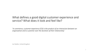 What defines a good digital customer experience and
service? What does it look and feel like?
‘In commerce, customer experience (CX) is the product of an interaction between an
organization and a customer over the duration of their relationship.’
1
Ian Roddis, United Kingdom
 