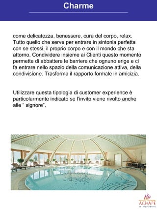 come delicatezza, benessere, cura del corpo, relax. Tutto quello che serve per entrare in sintonia perfetta con se stessi, il proprio corpo e con il mondo che sta attorno. Condividere insieme ai Clienti questo momento permette di abbattere le barriere che ognuno erige e ci fa entrare nello spazio della comunicazione attiva, della condivisione. Trasforma il rapporto formale in amicizia. Utilizzare questa tipologia di customer experience è particolarmente indicato se l’invito viene rivolto anche alle “ signore”. Charme 