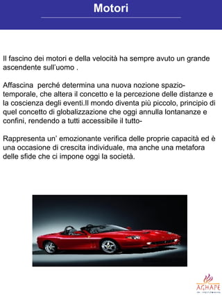 Il fascino dei motori e della velocità ha sempre avuto un grande ascendente sull’uomo . Affascina  perché determina una nuova nozione spazio-temporale, che altera il concetto e la percezione delle distanze e la coscienza degli eventi.Il mondo diventa più piccolo, principio di quel concetto di globalizzazione che oggi annulla lontananze e confini, rendendo a tutti accessibile il tutto-  Rappresenta un’ emozionante verifica delle proprie capacità ed è una occasione di crescita individuale, ma anche una metafora delle sfide che ci impone oggi la società.  Motori 