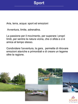 Aria, terra, acqua: sport ed emozioni Avventura, limite, adrenalina.  La passione per il movimento, per superare i propri limiti, per sentire la natura vicina, che ci sfida e ci è amica al tempo stesso. Condividere l’avventura, la gara,  permette di ritrovare emozioni ataviche e primordiali e di creare un legame  oltre la ragione. Sport 