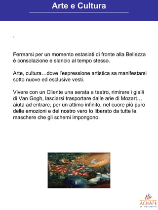 . Fermarsi per un momento estasiati di fronte alla Bellezza è consolazione e slancio al tempo stesso.  Arte, cultura…dove l’espressione artistica sa manifestarsi sotto nuove ed esclusive vesti. Vivere con un Cliente una serata a teatro, rimirare i gialli di Van Gogh, lasciarsi trasportare dalle arie di Mozart… aiuta ad entrare, per un attimo infinito, nel cuore più puro delle emozioni e del nostro vero Io liberato da tutte le maschere che gli schemi impongono.  Arte e Cultura 
