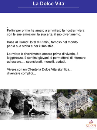 . Fellini per primo ha amato a ammirato la nostra riviera con le sue emozioni, la sua arte, il suo divertimento. Base al Grand Hotel di Rimini, famoso nel mondo per la sua storia e per il suo stile. La riviera è divertimento ancora prima di viverlo, è leggerezza, è sentirsi giovani, è permettersi di ritornare ad essere…. spensierati, monelli, audaci. Vivere con un Cliente la Dolce Vita significa…  diventare complici… La Dolce Vita 