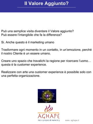 Può una semplice visita diventare il Valore aggiunto? Può essere l’intangibile che fa la differenza? Si. Anche questo è il marketing umano Trasformare ogni momento in un contatto, in un’emozione, perché il nostro Cliente è un essere umano. Creare uno spazio che travalichi la ragione per ricercare l’uomo… questa è la customer experience. Realizzare con arte una customer experience è possibile solo con una perfetta organizzazione.  Il Valore Aggiunto? www. aghape.it 