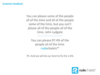 You can please some of the people all of the time and all of the people some of the time, but you can’t please all of the people all of the time. John Lydgate You can please 97.4% of the people all of the time.  rude chalets ™ PS. And we will do our best to fix the 2.6% Customer feedback 