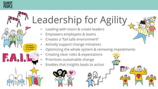 Leadership for Agility
•  Leading with vision & create leaders
•  Empowers employees & teams
•  Creates a “fail safe environment”
•  Actively support change initiatives
•  Optimizing the whole system & removing impediments
•  Creating clear roles & expectations
•  Prioritizes sustainable change
•  Enables that insights leads to action
 