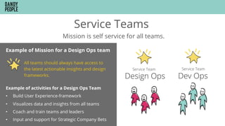 Service Teams
Mission is self service for all teams.
Example of Mission for a Design Ops team
All teams should always have access to
the latest actionable insights and design
frameworks.
Example of activities for a Design Ops Team
•  Build User Experience-framework
•  Visualizes data and insights from all teams
•  Coach and train teams and leaders
•  Input and support for Strategic Company Bets
 