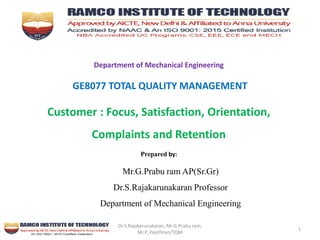 Dr.S.Rajakarunakaran, Mr.G.Prabu ram,
Mr.P,.Pavithran/TQM
1
Department of Mechanical Engineering
GE8077 TOTAL QUALITY MANAGEMENT
Customer : Focus, Satisfaction, Orientation,
Complaints and Retention
Prepared by:
Mr.G.Prabu ram AP(Sr.Gr)
Dr.S.Rajakarunakaran Professor
Department of Mechanical Engineering
 