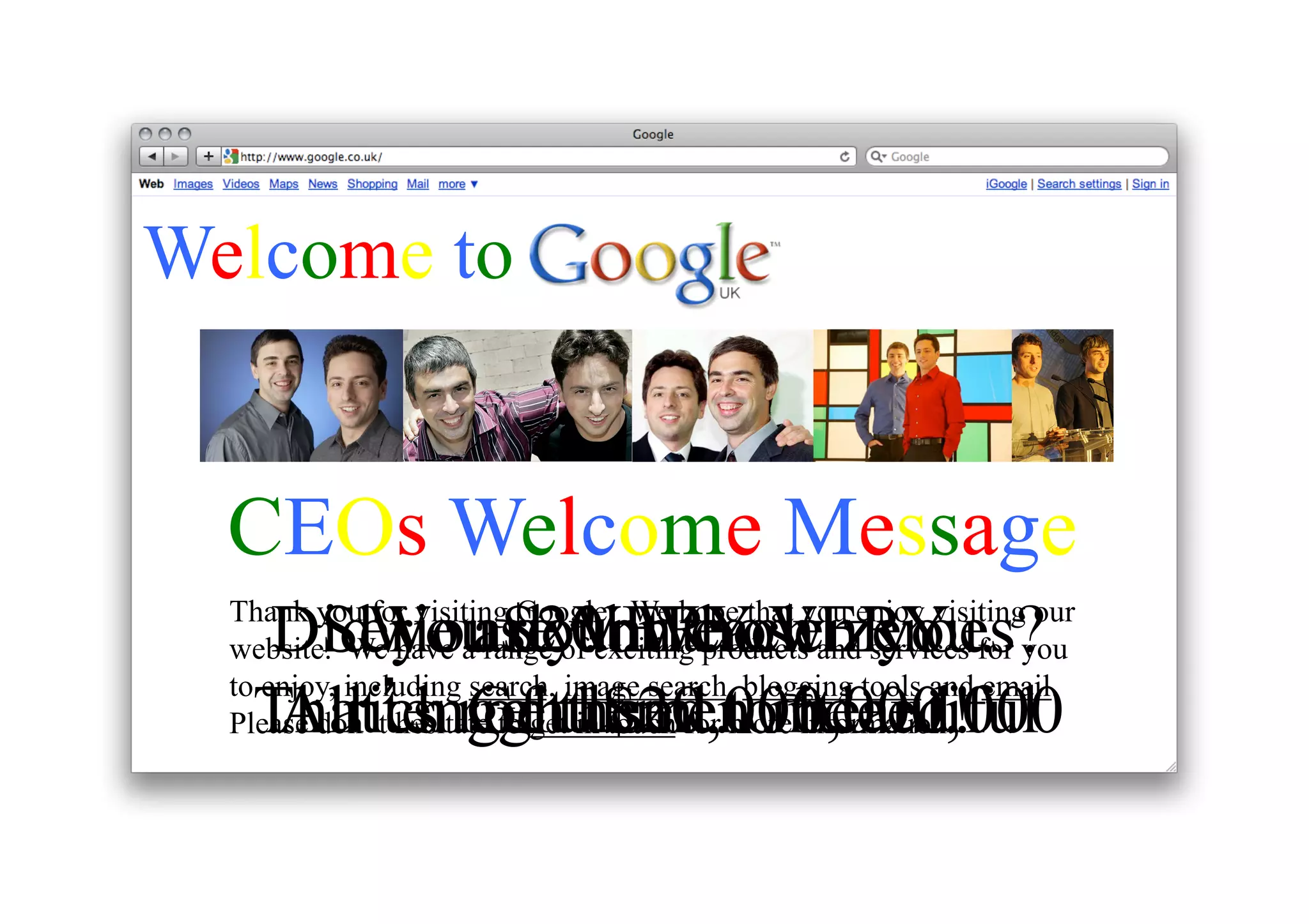 Welcome to
CEOs Welcome Message
DidWe are VERYown you.
Seriously! We VERY
you $20bn those zeroes?
count each
Thank you for visiting Google. We hope that you enjoy visiting our
website. We have a range of exciting products and services for you
to enjoy, including search, image search, blogging tools and email.
That’s rightused …indeed!
All tenGetthem to it.
rich gentlemen beautiful
of $20,000,000,000
Please don’t hesitate to get in touch for more information.