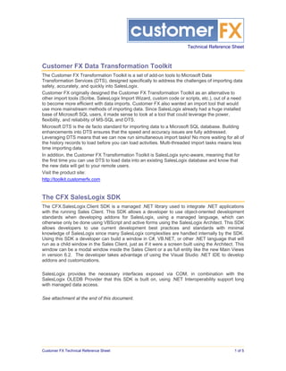 Technical Reference Sheet



Customer FX Data Transformation Toolkit
The Customer FX Transformation Toolkit is a set of add-on tools to Microsoft Data
Transformation Services (DTS), designed specifically to address the challenges of importing data
safely, accurately, and quickly into SalesLogix.
Customer FX originally designed the Customer FX Transformation Toolkit as an alternative to
other import tools (Scribe, SalesLogix Import Wizard, custom code or scripts, etc.), out of a need
to become more efficient with data imports. Customer FX also wanted an import tool that would
use more mainstream methods of importing data. Since SalesLogix already had a huge installed
base of Microsoft SQL users, it made sense to look at a tool that could leverage the power,
flexibility, and reliability of MS-SQL and DTS.
Microsoft DTS is the de facto standard for importing data to a Microsoft SQL database. Building
enhancements into DTS ensures that the speed and accuracy issues are fully addressed.
Leveraging DTS means that we can now run simultaneous import tasks! No more waiting for all of
the history records to load before you can load activities. Multi-threaded import tasks means less
time importing data.
In addition, the Customer FX Transformation Toolkit is SalesLogix sync-aware, meaning that for
the first time you can use DTS to load data into an existing SalesLogix database and know that
the new data will get to your remote users.
Visit the product site:
http://toolkit.customerfx.com


The CFX SalesLogix SDK
The CFX.SalesLogix.Client SDK is a managed .NET library used to integrate .NET applications
with the running Sales Client. This SDK allows a developer to use object-oriented development
standards when developing addons for SalesLogix, using a managed language, which can
otherwise only be done using VBScript and active forms using the SalesLogix Architect. This SDK
allows developers to use current development best practices and standards with minimal
knowledge of SalesLogix since many SalesLogix complexities are handled internally by the SDK.
Using this SDK a developer can build a window in C#, VB.NET, or other .NET language that will
run as a child window in the Sales Client, just as if it were a screen built using the Architect. This
window can be a modal window inside the Sales Client or a as full entity like the new Main Views
in version 6.2. The developer takes advantage of using the Visual Studio .NET IDE to develop
addons and customizations.

SalesLogix provides the necessary interfaces exposed via COM, in combination with the
SalesLogix OLEDB Provider that this SDK is built on, using .NET Interoperability support long
with managed data access.

See attachment at the end of this document.




Customer FX Technical Reference Sheet                                                            1 of 5