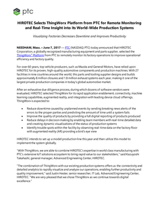 HIROTEC Selects ThingWorx Platform from PTC for Remote Monitoring
and Real-Time Insight into its World-Wide Production Systems
Visualizing Factories Decreases Downtime and Improves Productivity
NEEDHAM, Mass. – June 7, 2017 –– PTC (NASDAQ: PTC) today announced that HIROTEC
Corporation, a globally recognizedmanufacturing equipment and parts supplier, selected the
ThingWorx®
Platform from PTC to remotely monitor its factory operations to improve operational
efficiency and factory quality.
For over 60 years, top vehicle producers, such as Mazda and General Motors, have relied upon
HIROTEC for its proven, high-quality automotive components and production machines. With 27
facilities in nine countries around the world, this parts and tooling supplier designs and builds
approximately 8 million closures and 1.8 million exhaust systems each year, making it one of the
largest private production companies in today’s global automotive market.
After an exhaustive due diligence process, during which dozens of software vendors were
evaluated, HIROTEC selected ThingWorx for its rapid application enablement, connectivity, machine
learning capabilities, augmented reality, and integration with leading device cloud offerings.
ThingWorx is expected to:
 Reduce downtime caused by unplanned events by sending breaking news alerts of the
errors to the proper parties and predicting the amount of time until a system fails
 Improve the quality of products by providing a full digital reporting of products produced
 Reduce delays in decision making by enabling team members with real-time detailed data
and creating dynamic visualizations of the status of production systems
 Identify trouble spots within the facility by observing real-timedata on the factory floor
with augmented reality (AR) providing a bird’s eye view
HIROTEC intends to set up a model production line this year and then utilize this model to
implement the system globally.
“With ThingWorx, we are able to combine HIROTEC’s expertise in world class manufacturing with
PTC’s extensive IoT solutions ecosystem to bring rapid value to our stakeholders,” said Kazuyoshi
Takahashi, general manager, Advanced Engineering Center, HIROTEC.
“The combination of ThingWorx with our existing production systems offers us the connectivity and
detailed analytics to rapidly visualize and analyze our operations, enabling further productivity and
quality improvement,” said Justin Hester, senior researcher, IT Lab, Advanced Engineering Center,
HIROTEC. “We are very pleased that we chose ThingWorx as we continue towards digital
excellence.”
 