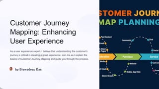 Customer Journey
Mapping: Enhancing
User Experience
As a user experience expert, I believe that understanding the customer's
journey is critical in creating a great experience. Join me as I explain the
basics of Customer Journey Mapping and guide you through the process.
by Biswadeep Das
 