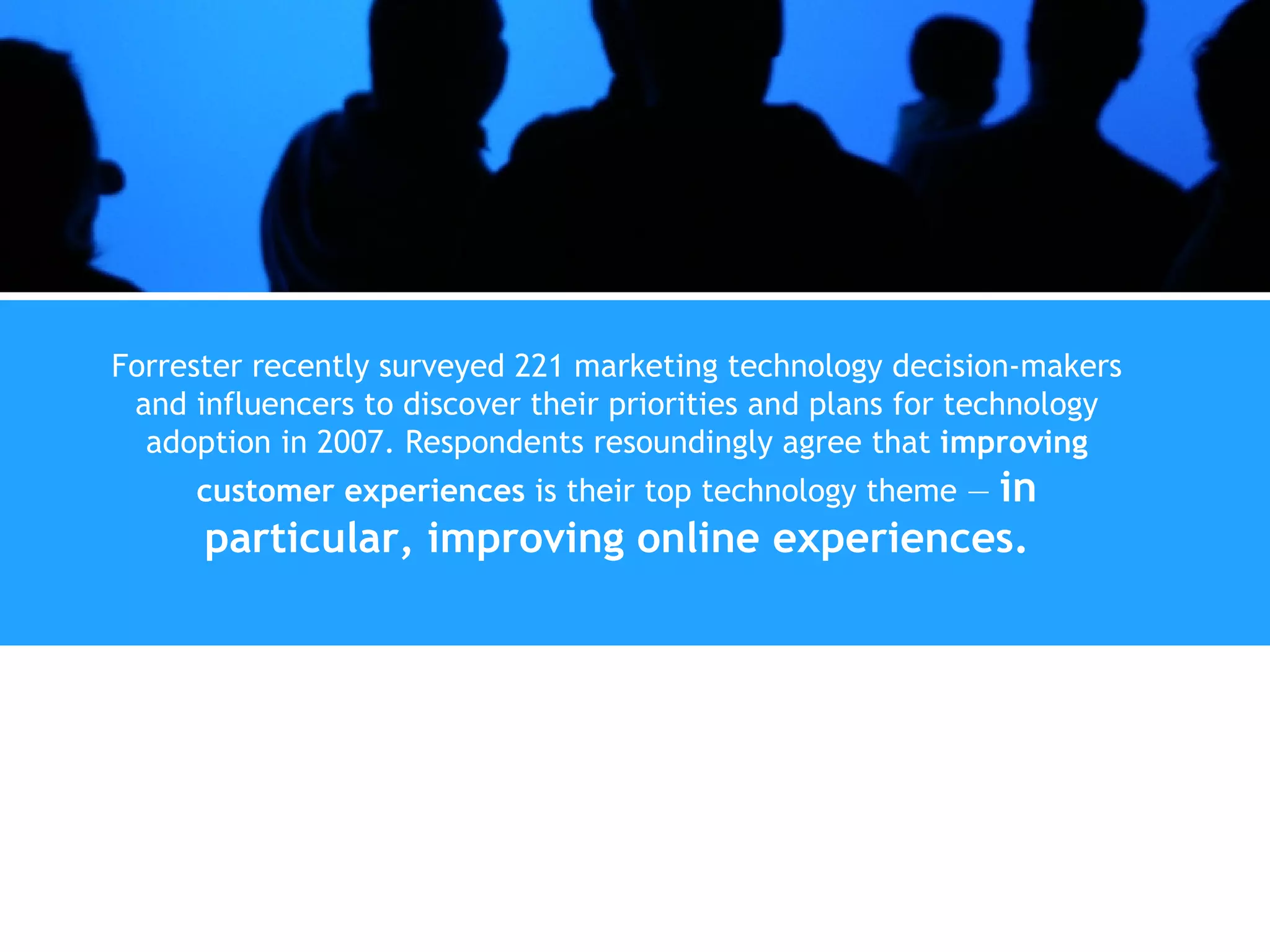 Forrester recently surveyed 221 marketing technology decision-makers and influencers to discover their priorities and plans for technology adoption in 2007. Respondents resoundingly agree that  improving customer experiences  is their top technology theme —  in particular, improving online experiences. 