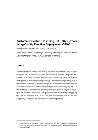 Customer-Oriented Planning of CASE-Tools
Using Quality Function Deployment (QFD)*
Georg Herzwurm, Werner Mellis, Dirk Stelzer
Chair of Business Computing, University of Cologne, Prof. Dr. Mellis
Albertus-Magnus-Platz, 50923 Cologne, Germany




Abstract

Software products often do not satisfy customer expectations. This is espe-
cially true for CASE tools. Much of the success of Japanese companies par-
ticularly in meeting customer expectations is commonly attributed to their
employment of simultaneous engineering. Simultaneous engineering uses a
synchronous definition of product-design and production-processes based on
customer’s requests and interdisciplinary team work in the company. QFD is
the backbone of simultaneous product-planning. OFD was originally devel-
oped for industrial production. This paper describes a case study of applying
QFD to the planning of a CASE-Tool and demonstrates how to use and
adapt the QFD method for application to software products.




*   veröffentlicht in: Software Quality Management III: Vol. 1 Quality Management,
    Hrsg.: M. Ross, C.A. Brebbia, G. Staples, J. Stapleton, 1995, Southampton-Boston,
    Seiten 429-440
 