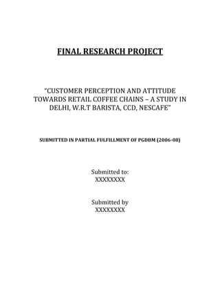 FINAL RESEARCH PROJECT
“CUSTOMER PERCEPTION AND ATTITUDE
TOWARDS RETAIL COFFEE CHAINS – A STUDY IN
DELHI, W.R.T BARISTA, CCD, NESCAFE”
SUBMITTED IN PARTIAL FULFILLMENT OF PGDBM (2006-08)
Submitted to:
XXXXXXXX
Submitted by
XXXXXXXX
 