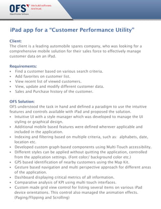 iPad app for a “Customer Performance Utility”

Client:
The client is a leading automobile spares company, who was looking for a
comprehensive mobile solution for their sales force to effectively manage
customer data on an iPad.

Requirements:
§ Find a customer based on various search criteria.
§ Add favorites on customer list.
§ View recent list of viewed customers.
§ View, update and modify different customer data.
§ Sales and Purchase history of the customer.

OFS Solution:
OFS understood the task in hand and defined a paradigm to use the intuitive
features and controls available with iPad and proposed the solution.
§  Intuitive UI with a style manager which was developed to manage the UI
   styling or graphical design.
§  Additional mobile based features were defined wherever applicable and
   included in the application.
§  Indexing and filtering based on multiple criteria, such as: alphabets, date,
   location etc.
§  Developed custom graph-based components using Multi-Touch accessibility.
§  Different styles can be applied without quitting the application, controlled
   from the application settings. (Font color/ background color etc.)
§ based identification of nearby customers using the Map Kit.
   GPS
§  Gesture based navigation and multi perspective approach for different areas
   of the application.
§  Dashboard displaying critical metrics of all information.
§  Comparative analysis of KPI using multi touch interfaces.
§  Custom made grid view control for listing several items on various iPad
   device orientations. This control also managed the animation effects.
   (Paging/Flipping and Scrolling)
 