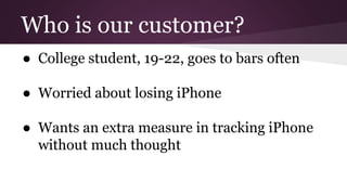 Who is our customer?
● College student, 19-22, goes to bars often
● Worried about losing iPhone
● Wants an extra measure in tracking iPhone
without much thought