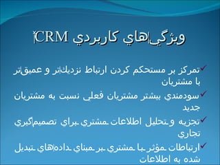 ويژگي ‌ هاي كاربردي  ‍ CRM تمركز بر مستحكم كردن ارتباط نزديك ‌ تر و عميق ‌ تر با مشتريان سودمندي بيشتر مشتريان فعلي نسبت به مشتريان جديد تجزيه و تحليل اطلاعات مشتري براي تصميم ‌ گيري تجاري ارتباطات مؤثر با مشتري بر مبناي داده ‌ هاي تبديل شده به اطلاعات بازاريابي اينترنتي، بازاريابي فرد به فرد و بازاريابي از طريق پايگاه ‌ داده ‌ ها 
