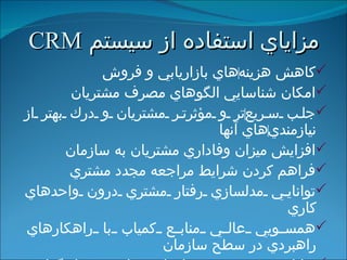 مزاياي استفاده از سيستم  CRM كاهش هزينه ‌ هاي بازاريابي و فروش امكان شناسايي الگوهاي مصرف مشتريان جلب سريع ‌ تر و مؤثرتر مشتريان و درك بهتر از نيازمندي ‌ هاي آنها افزايش ميزان وفاداري مشتريان به سازمان فراهم كردن شرايط مراجعه مجدد مشتري توانايي مدلسازي رفتار مشتري درون واحدهاي كاري همسويي عالي منابع كمياب با راهكارهاي راهبردي در سطح سازمان توانايي توسعه برنامه ‌ اي براي سرمايه ‌ گذاري راهبردي 