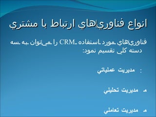 انواع فناوري ‌ هاي ارتباط با مشتري   فناوري ‌‌ هاي مورد استفاده  CRM   را مي ‌ توان به سه دسته كلي تقسيم نمود :    مديريت عملياتي    مديريت تحليلي    مديريت تعاملي 