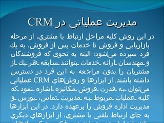 مديريت عملياتي   در  CRM در اين روش كليه مراحل ارتباط با مشتري، از مرحله بازاريابي و فروش تا خدمات پس از فروش، به يك فرد سپرده مي ‌ شود؛ البته به نحوی که فروشندگان و مهندسان ارائه خدمات بتوانند سابقه هر يك از مشتريان را بدون مراجعه به اين فرد در دسترس داشته باشند .  از ابزارها و روش ‌ هاي  CRM   عملياتي مي ‌ توان به قدرت فروش مكانيزه اشاره نمود كه كليه عمليات مربوط به مديريت تماس، بورس و مديريت اداره فروش را برعهده دارد .   در اين ابزارها  به جاي ارتباط تلفني با مشتري، از ابزارهاي ديگري مانند ارتباط رودررو، اينترنت، فكس و كيوسك ‌ هاي مخصوص پاسخگويي به مشتريان استفاده مي ‌ شود . 