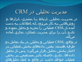 مديريت تحليلي   در  CRM در مديريت تحليلي ارتباط با مشتري، ابزارها و روش ‌ هايي به كار مي ‌ رود كه اطلاعات به دست آمده از  CRM   عملياتي را تجزيه و تحليل نموده و نتايج آن را براي مديريت عملكرد تجاري آماده مي ‌ كند . در واقع،  CRM   عملياتي و تحليلي در يك تعامل دو طرفه هستند؛ يعني داده ‌ هاي بخش عملياتي در اختيار بخش تحليل قرار مي ‌ گيرد؛ پس از تحليل داده ‌ ها، نتایج حاصله تأثير مستقيمي بر بخش عمليات خواهد داشت .  در واقع به كمك تحليل ‌ هاي اين بخش، مشتريان دسته ‌ بندي شده و امكان تمركز سازمان بر روي بخش خاصي از مشتريان فراهم مي ‌ شود . 