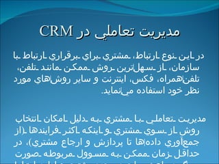 مديريت تعاملي   در  CRM در اين نوع ارتباط، مشتري براي برقراري ارتباط با سازمان، از سهل ‌ ترين روش ممكن مانند تلفن، تلفن ‌ همراه، فكس، اينترنت و ساير روش ‌ هاي مورد نظر خود استفاده مي ‌ نمايد . مديريت تعاملي با مشتري به دليل امكان انتخاب روش از سوي مشتري و اينکه اكثر فرايندها  ( از جمع ‌ آوري داده ‌ ها تا پردازش و ارجاع مشتري ) ، در حداقل زمان ممكن به مسوول مربوطه صورت مي ‌ گيرد، باعث مراجعه مجدد مشتري و ادامه ارتباط با شركت مي ‌ شود . 