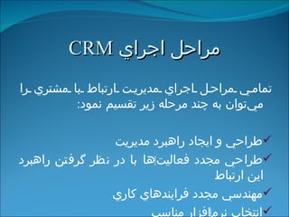 مراحل اجراي  CRM تمامي مراحل اجراي مديريت ارتباط با مشتري را  مي‌توان  به چند مرحله زير تقسيم نمود : طراحي و ايجاد راهبرد مديريت طراحي مجدد فعاليت ‌ ها با در نظر گرفتن راهبرد اين ارتباط مهندسي مجدد فرايندهاي كاري انتخاب نرم ‌ افزار مناسب 