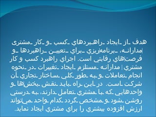 هدف از ايجاد راهبردهاي كسب و كار مشتری  ‌ مدارانه، برنامه ‌ ريزي براي تعيين راهبردها و فرصت ‌ هاي   رقابتي ا ست .  اجراي راهبرد كسب و كار مشتري ‌  مدارانه مستلزم ايجاد تغييرات در نحوه انجام تعاملات و به طور كلي ساختار تجاري آن شركت است .  در اين راه بايد نقش بخش ‌ ها و واحدهايي كه با مشتري تعامل دارند، به درستي روشن شود و مشخص گردد كدام واحد مي ‌ تواند ارزش افزوده بيشتري را براي مشتري ايجاد نمايد . 
