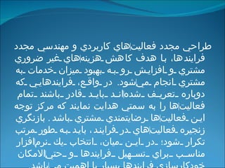 طراحي مجدد فعاليت ‌ هاي كاربردي و مهندسي مجدد فرايندها، با هدف كاهش هزينه ‌ هاي غير ضروري مشتري و افزايش رو به بهبود ميزان خدمات به مشتري انجام مي ‌ شود .  در واقع، فرايندهايي كه دوباره تعريف شده ‌ اند بايد قادر باشند تمام فعاليت ‌ ها را به سمتي هدايت نمايند كه مركز توجه اين فعاليت ‌ ها رضايتمندي مشتري باشد .   بازنگري زنجيره فعاليت ‌ هاي در فرايند ،  بايد به طور مرتب تكرار شود؛ در اين ميان، انتخاب يك نرم ‌ افزار مناسب براي تسهيل فرايندها و حتي ‌ الامكان خودكارسازي فرايندها بسيار با اهميت مي ‌ باشد . 