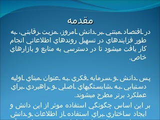 مقدمه در اقتصاد مبتني بر دانش امروز، مزيت رقابتي، به طور فزاينده‏اي در تسهيل روندهاي اطلاعاتي انجام كار يافت مي‏شود تا در دسترسي به منابع و بازارهاي خاص . پس دانش و سرمايه فكري به عنوان مبناي اوليه دستيابي به شايستگيهاي اصلي و راهبردي براي عملكرد برتر مطرح مي‏شوند . بر اين اساس  چگونگي استفاده موثر از اين دانش و ايجاد ساختاري براي استفاده از اطلاعات و دانش جديد امريست که سازمانها بايد توجه ويژه‏اي به آن داشته باشند .   