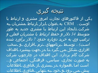 نتيجه گيري   يكي از فاكت و رهاي تجارت امروز مشتري و ارتباط با اوست .  CRM   به عنوان ابزار ارتباط مشتريان به شركت  ( ايجاد اين ارتباط با مشتري جديد به طور متوسط  34  دلار و حفظ ارتباط با مشتريان فعلي و ترغيب وي به خريد دوباره حدود  7  دلار برآورد شده است ) ،  توسط برنامه‏هاي نرم افزاري و سخت افزاري شكل مي گيرد تا در جهت پيشبرد اهداف شركت گام بردارد .  اين اهداف در چارچوب شركت به صورت تجاري، سياسي، فرهنگي، اجتماعي و ...  است  اما همواره در بستري از فناوري اطلاعات پيش مي رود و خود به تنهايي فناوري اطلاعات نيست .  اين فرايند مستلزم توليد يك كالا نبوده و با مجموعه حركات و راهبردهاي شركت شكل مي گيرد .  