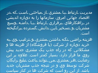 مديريت ارتباط با مشتري از مباحثي است که در اقتصاد جهاني امروز، سازمانها را به دوباره انديشي در راهکارهاي برقراري ارتباط با دامنه وسيع مشتريان و تسخير اين دانش گسترده برانگيخته است . هزينه راضي نگه داشتن مشتري و ترغيب وي به خريد دوباره از شرکت  ( يا فروشگاه )  از هزينه ها و مشکلاتي که در راه جذب يک مشتري جديد پيش روي ما قرار دارد، بسيار کمتر است .  علاوه بر اين رضايت هر مشتري مي تواند باعث تبليغ رايگان شرکت توسط وي و در نتيجه جذب مشتريان جديد باشد .  از اين رو است که شرکت ها در کنار سياست هاي خود براي جذب مشتريان جديد توجه ويژه اي را نيز مبذول به حفظ و نگهداري مشتريان فعلي و قديمي خود مي کنند .   