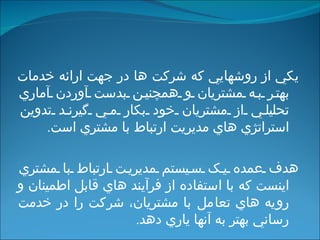 يکي از روشهايي که شرکت ها در جهت ارائه خدمات بهتر به مشتريان و همچنين بدست آوردن آماري تحليلي از مشتريان خود بکار مي گيرند تدوين استراتژي هاي مديريت ارتباط با مشتري  است . هدف عمده يک سيستم مديريت ارتباط با مشتري اينست که با استفاده از فرآيند هاي قابل اطمينان و رويه هاي تعامل با مشتريان، شرکت را در خدمت رساني بهتر به آنها ياري دهد . 