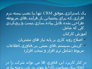 يک استراتژي موفق   CRM  تنها با نصب بسته نرم افزاري که براي پشتيباني از فرآيند هاي مربوطه طراحي شده قابل پياده سازي نيست و رويکردي کلي که شامل : آموزش کارکنان اصلاح روند کاري بر پايه نياز هاي مشتريان گزيش سيستم هاي مبتني بر فناوري اطلاعات مربوط  ( شامل نرم افزار و سخت افزار ) در کنار کاربرد اين فناوري ها مي تواند شرکت را در اتخاذ يک سياست کارا و موثر در اين زمينه ياري دهد .   