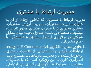 مديريت ارتباط با مشتري مديريت ارتباط با مشتريان   كه گاهي اوقات از آن به عنوان مديريت مشتريان، مديريت ارزش مشتريان، مشتري محوري و يا مديريت مشتري محور نام برده مي‏شود، اصطلاح ي است  متداول جهت بيان تمايل شركتها در برقراري ارتباط ي  مداوم و هميشگي با تمام مشتريان . با ظهور تجارت الكترونيك ( E-Commerce ) ،توسعه ارتباطات قويتر با مشتريان از اهميت بيشتري برخوردار شده  و  مديريت ارتباط با مشتري يك استراتژي كاري با اين رويكرد است كه با مشتريان، متناسب با شرايط و الگوهاي رفتاري آنها ارتباطي پايدار و بلندمدت كه براي هر دو طرف ايجاد ارزش افزوده كند، برقرار شود . 