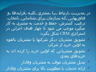 در  مديريت ارتباط با مشتري كليه فرايندها و فناوري‏هايي كه سازمان براي شناسايي، انتخاب، ترغيب، گسترش، حفظ و خدمت به مشتري به كار مي‏گيرد  موجب مي شود تا  چهار هدف اجرايي  در  استراتژي   CRM  شكل بگيرد : تشويق مشتريان ديگر شركتها يا مشتريان بالقوه به اولين خريد از شركت تشويق مشترياني كه اولين خريد را كرده اند به خريدهاي بعدي تبديل مشتريان موقت به مشتريان وفادار ارائه خدمات با مطلوبيت بالا براي مشتريان وفادار به نحوي كه به مبلغ شركت بدل شوند   