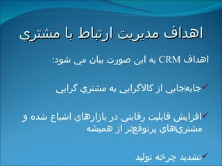 اهداف مديريت ارتباط با مشتري اهداف  CRM   به اين صورت بيان مي شود : جابه ‌ جايي از كالاگرايي به مشتري گرايي افزايش قابليت رقابتي در بازارهاي اشباع شده و مشتري ‌ هاي پرتوقع ‌ تر از هميشه تشديد چرخه توليد   