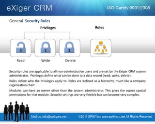 General Security Rules 
Security rules are applicable to all non-administrative users and are set by the Exiger CRM system administrator. Privileges define what can be done to a data record (read, write, delete). Roles define who the Privileges apply to. Roles are defined as a hierarchy, much like a company organization chart. Modules can have an owner other than the system administrator. This gives the owner special permissions for that module. Security settings are very flexible but can become very complex. 
Privileges 
Read 
Write 
Delete 
Roles 
Mail us: info@spikyarc.net 
©2011 SPIKYarc www.spikyarc.net All Rights Reserved  