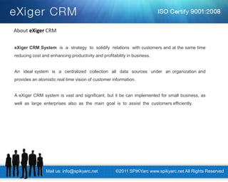 Mail us: info@spikyarc.net 
©2011 SPIKYarc www.spikyarc.net All Rights Reserved 
eXiger CRM System is a strategy to solidify relations with customers and at the same time reducing cost and enhancing productivity and profitability in business. 
An ideal system is a centralized collection all data sources under an organization and provides an atomistic real time vision of customer information. 
A eXiger CRM system is vast and significant, but it be can implemented for small business, as well as large enterprises also as the main goal is to assist the customers efficiently. 
About eXiger CRM  