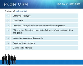 Feature of eXiger CRM 
Complete sales cycle 
1. 
Data Access 
2. 
Complete sales cycle and customer relationship management 
3. 
Efficient, user-friendly and interactive follow-up of leads, opportunities 
and quotes 
3. 
Interactive reports and dashboards 
4. 
Ready for large enterprise 
5. 
User Friendly interface 
5.  