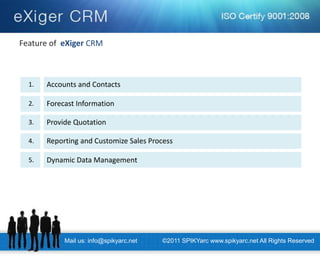 Mail us: info@spikyarc.net 
©2011 SPIKYarc www.spikyarc.net All Rights Reserved 
Feature of eXiger CRM 
Accounts and Contacts 
1. 
Forecast Information 
2. 
Provide Quotation 
3. 
Reporting and Customize Sales Process 
4. 
Dynamic Data Management 
5.  