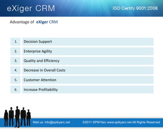 Mail us: info@spikyarc.net 
©2011 SPIKYarc www.spikyarc.net All Rights Reserved 
Advantage of eXiger CRM 
Decision Support 
1. 
Enterprise Agility 
2. 
Quality and Efficiency 
3. 
Decrease in Overall Costs 
4. 
Customer Attention 
5. 
Increase Profitability 
6.  
