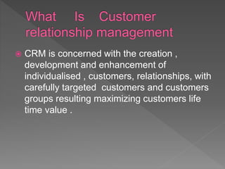  CRM is concerned with the creation ,
development and enhancement of
individualised , customers, relationships, with
carefully targeted customers and customers
groups resulting maximizing customers life
time value .