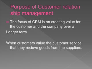  The focus of CRM is on creating value for
the customer and the company over a
Longer term
When customers value the customer service
that they recieve goods from the suppliers.